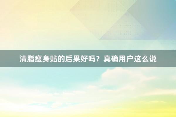 清脂瘦身贴的后果好吗？真确用户这么说