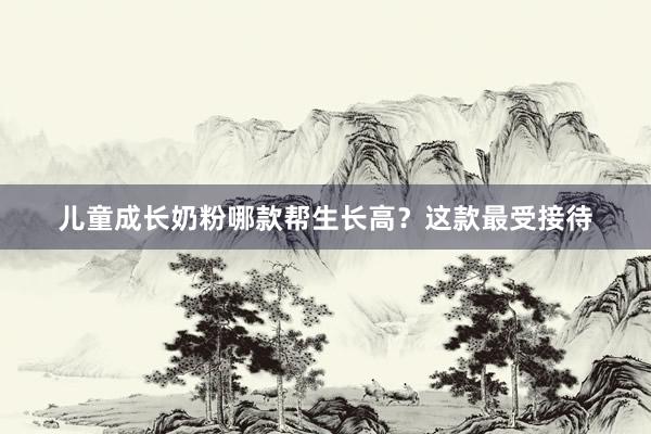 儿童成长奶粉哪款帮生长高？这款最受接待