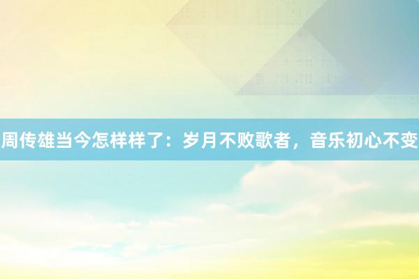 周传雄当今怎样样了：岁月不败歌者，音乐初心不变