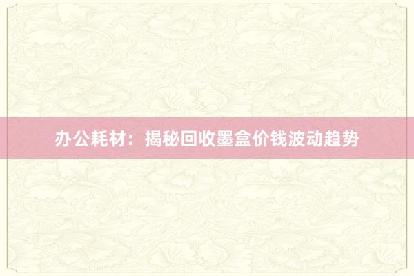 办公耗材：揭秘回收墨盒价钱波动趋势