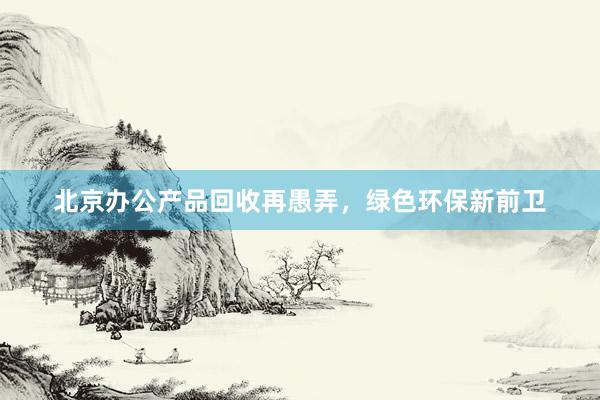 北京办公产品回收再愚弄，绿色环保新前卫